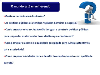 »Quais as necessidades dos idosos?
»As políticas públicas as atendem? Existem barreiras de acesso?
»Como preparar uma sociedade tão desigual e construir políticas públicas
para responder as demandas dos cidadãos que envelhecem?
»Como ampliar o acesso e a qualidade do cuidado com custos sustentáveis
para a sociedade?
»Como preparar as cidades para o desafio do envelhecimento com qualidade
de vida?
O mundo está envelhecendo
 