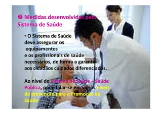 Medidas desenvolvidas pelo
Sistema de Saúde
• O Sistema de Saúde
deve assegurar os
equipamentos
e os profissionais de saúde
necessários, de forma a garantir
aos cidadãos cuidados diferenciados.
Ao nível do Sistema de Saúde – Saúde
Pública, pode falar-se em vários níveis
de prevenção para a Promoção da
Saúde

 
