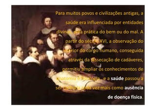 Para muitos povos e civilizações antigas, a
saúde era influenciada por entidades
divinas, pela prática do bem ou do mal. A
partir do século XVI, a observação do
interior do corpo humano, conseguida
através da dissecação de cadáveres,
permitiu ampliar os conhecimentos de
anatomia e fisiologia , e a saúde passou a
ser definida cada vez mais como ausência
de doença física.

 
