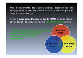 Mas o crescimento das cidades originou desequilíbrios nas
relações entre as pessoas e entre estas e o meio, o que deu
origem a novas doenças…
Assim, a Organização Mundial de Saúde (OMS), na Carta Magna,
em 07 de Abril de 1948, estabelece o conceito de saúde como :

“um estado de completo bem-estar físico,
bemmental e social” e não apenas a
ausência de doença física ou
enfermidade.

Bem-estar
físico

Bem-estar
social

Bem-estar
mental

 