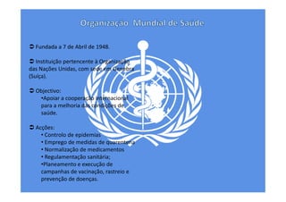 Fundada a 7 de Abril de 1948.
Instituição pertencente à Organização
das Nações Unidas, com sede em Genebra
(Suíça).
Objectivo:
•Apoiar a cooperação internacional
para a melhoria das condições de
saúde.
Acções:
• Controlo de epidemias
• Emprego de medidas de quarentena
• Normalização de medicamentos
• Regulamentação sanitária;
•Planeamento e execução de
campanhas de vacinação, rastreio e
prevenção de doenças.

 