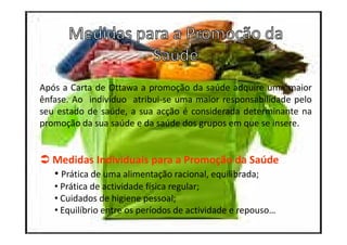 Após a Carta de Ottawa a promoção da saúde adquire uma maior
ênfase. Ao indivíduo atribui-se uma maior responsabilidade pelo
seu estado de saúde, a sua acção é considerada determinante na
promoção da sua saúde e da saúde dos grupos em que se insere.

Medidas Individuais para a Promoção da Saúde
• Prática de uma alimentação racional, equilibrada;
• Prática de actividade física regular;
• Cuidados de higiene pessoal;
• Equilíbrio entre os períodos de actividade e repouso…

 