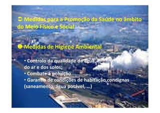 Medidas para a Promoção da Saúde no âmbito
do Meio Físico e Social
Medidas de Higiene Ambiental
• Controlo da qualidade da água,
do ar e dos solos;
• Combate à poluição
• Garantia de condições de habitação condignas
(saneamento, água potável, …)

 