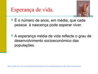 Esperança de vida.
 É o número de anos, em média, que cada
pessoa à nascença pode esperar viver.
 A esperança média de vida reflecte o grau de
desenvolvimento socioeconómico das
populações.
http://www.acs.min-saude.pt/pns/pt/nascer-com-saude/esperanca-de-vida-a-nascenca/
 
