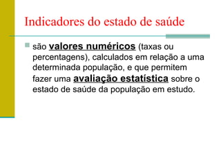 Indicadores do estado de saúde
 são valores numéricos (taxas ou
percentagens), calculados em relação a uma
determinada população, e que permitem
fazer uma avaliação estatística sobre o
estado de saúde da população em estudo.
 