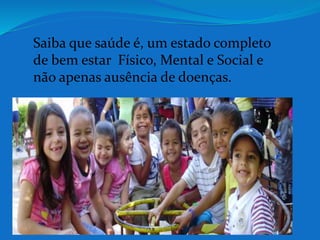 Saiba que saúde é, um estado completo 
de bem estar Físico, Mental e Social e 
não apenas ausência de doenças. 
 