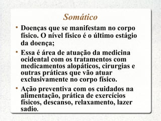 Somático

    Doenças que se manifestam no corpo
    físico. O nível físico é o último estágio
    da doença;

    Essa é área de atuação da medicina
    ocidental com os tratamentos com
    medicamentos alopáticos, cirurgias e
    outras práticas que vão atuar
    exclusivamente no corpo físico.

    Ação preventiva com os cuidados na
    alimentação, prática de exercícios
    físicos, descanso, relaxamento, lazer
    sadio.
 
