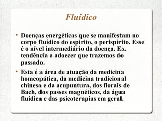 Fluídico

    Doenças energéticas que se manifestam no
    corpo fluídico do espírito, o perispírito. Esse
    é o nível intermediário da doença. Ex.
    tendência a adoecer que trazemos do
    passado.

    Esta é a área de atuação da medicina
    homeopática, da medicina tradicional
    chinesa e da acupuntura, dos florais de
    Bach, dos passes magnéticos, da água
    fluídica e das psicoterapias em geral.
 