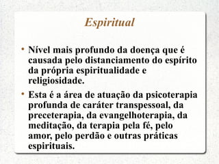 Espiritual


    Nível mais profundo da doença que é
    causada pelo distanciamento do espírito
    da própria espiritualidade e
    religiosidade.

    Esta é a área de atuação da psicoterapia
    profunda de caráter transpessoal, da
    preceterapia, da evangelhoterapia, da
    meditação, da terapia pela fé, pelo
    amor, pelo perdão e outras práticas
    espirituais.
 