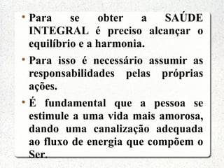 
    Para     se    obter   a   SAÚDE
    INTEGRAL é preciso alcançar o
    equilíbrio e a harmonia.

    Para isso é necessário assumir as
    responsabilidades pelas próprias
    ações.

    É fundamental que a pessoa se
    estimule a uma vida mais amorosa,
    dando uma canalização adequada
    ao fluxo de energia que compõem o
    Ser.
 