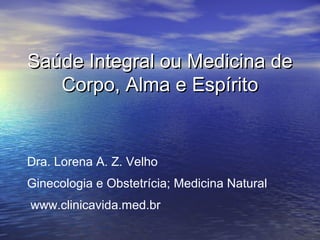 Saúde Integral ou Medicina de
Corpo, Alma e Espírito

Dra. Lorena A. Z. Velho
Ginecologia e Obstetrícia; Medicina Natural
www.clinicavida.med.br

 