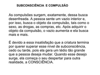 SUBCONSCIÊNCIA E COMPULSÃO


As compulsões surgem, exatamente, dessa busca
desenfreada. A pessoa sente um vazio interior e,
por isso, busca o objeto da compulsão, tais como o
sexo, as drogas, as compras, etc. Após adquirir o
objeto da compulsão, o vazio aumenta e ela busca
mais e mais.

É devido a essa insatisfação que a criatura termina
por querer superar esse nível de subconsciência,
cedo ou tarde, pois ela gera um tédio tão grande
que a pessoa deseja mudar. Quando esse desejo
surge, ela começa o seu despertar para outra
realidade, a CONSCIÊNCIA.
 