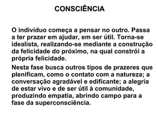 CONSCIÊNCIA

O indivíduo começa a pensar no outro. Passa
a ter prazer em ajudar, em ser útil. Torna-se
idealista, realizando-se mediante a construção
da felicidade do próximo, na qual constrói a
própria felicidade.
Nesta fase busca outros tipos de prazeres que
plenificam, como o contato com a natureza; a
conversação agradável e edificante; a alegria
de estar vivo e de ser útil à comunidade,
produzindo empatia, abrindo campo para a
fase da superconsciência.
 