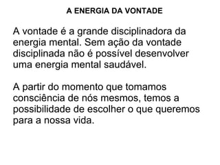 A ENERGIA DA VONTADE

A vontade é a grande disciplinadora da
energia mental. Sem ação da vontade
disciplinada não é possível desenvolver
uma energia mental saudável.

A partir do momento que tomamos
consciência de nós mesmos, temos a
possibilidade de escolher o que queremos
para a nossa vida.
 