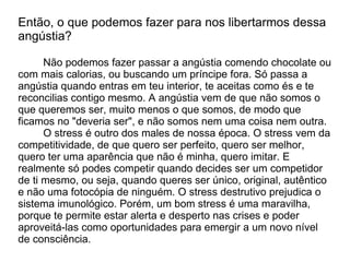 Então, o que podemos fazer para nos libertarmos dessa
angústia?

      Não podemos fazer passar a angústia comendo chocolate ou
com mais calorias, ou buscando um príncipe fora. Só passa a
angústia quando entras em teu interior, te aceitas como és e te
reconcilias contigo mesmo. A angústia vem de que não somos o
que queremos ser, muito menos o que somos, de modo que
ficamos no "deveria ser", e não somos nem uma coisa nem outra.
      O stress é outro dos males de nossa época. O stress vem da
competitividade, de que quero ser perfeito, quero ser melhor,
quero ter uma aparência que não é minha, quero imitar. E
realmente só podes competir quando decides ser um competidor
de ti mesmo, ou seja, quando queres ser único, original, autêntico
e não uma fotocópia de ninguém. O stress destrutivo prejudica o
sistema imunológico. Porém, um bom stress é uma maravilha,
porque te permite estar alerta e desperto nas crises e poder
aproveitá-las como oportunidades para emergir a um novo nível
de consciência.
 