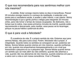 O que nos recomendaria para nos sentirmos melhor com
nós mesmos?
      A solidão. Estar consigo mesmo todos os dias é maravilhoso. Passar
20 minutos consigo mesmo é o começo da meditação, é estender uma
ponte para a verdadeira saúde, é aceder o altar interior, o ser interior. Minha
recomendação é que a gente ponha o relógio para despertar 20 minutos
antes, para não tomar o tempo de nossas ocupações. Se dedicares, não o
tempo que te sobra, mas esses primeiros minutos da manhã, quando estás
rejuvenescido e descansado, para meditar, essa pausa vai te recarregar,
porque na pausa habita o potencial da alma.

O que é para você a felicidade?

       É a essência da vida. É o próprio sentido da vida. Estamos aqui para
sermos felizes, não para outra coisa. Porém, felicidade não é prazer, é
integridade. Quando todos os sentidos se consagram ao ser, podemos ser
felizes. Somos felizes quando cremos em nós mesmos, quando confiamos
em nós, quando nos empenhamos transpessoalmente a um nível que
transcende o pequeno eu ou o pequeno ego. Somos felizes quando temos
um sentido que vai mais além da vida cotidiana, quando não adiamos a
vida, quando não nos alienamos de nós mesmos, quando estamos em paz e
a salvo com a vida e com nossa consciência. Viver o Presente.
 