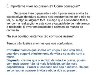 É importante viver no presente? Como conseguir?

      Deixamos ir-se o passado e não hipotecamos a vida às
expectativas do futuro quando nos ancoramos no ser e não no
ter, ou a algo ou alguém fora. Eu digo que a felicidade tem a
ver com a realização, e esta com a capacidade de habitarmos
a realidade. E viver em realidade é sairmos do mundo da
confusão.

Na sua opinião, estamos tão confusos assim?

Temos três ilusões enormes que nos confundem:

Primeiro: cremos que somos um corpo e não uma alma,
quando o corpo é o instrumento da vida e se acaba com a
morte.
Segundo: cremos que o sentido da vida é o prazer, porém
com mais prazer não há mais felicidade, senão mais
dependência... Prazer e felicidade não são o mesmo. Há que
se consagrar o prazer à vida e não a vida ao prazer.
 