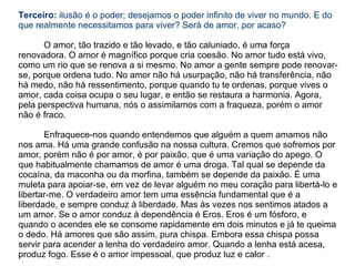 Terceiro: ilusão é o poder; desejamos o poder infinito de viver no mundo. E do
que realmente necessitamos para viver? Será de amor, por acaso?

      O amor, tão trazido e tão levado, e tão caluniado, é uma força
renovadora. O amor é magnífico porque cria coesão. No amor tudo está vivo,
como um rio que se renova a si mesmo. No amor a gente sempre pode renovar-
se, porque ordena tudo. No amor não há usurpação, não há transferência, não
há medo, não há ressentimento, porque quando tu te ordenas, porque vives o
amor, cada coisa ocupa o seu lugar, e então se restaura a harmonia. Agora,
pela perspectiva humana, nós o assimilamos com a fraqueza, porém o amor
não é fraco.

       Enfraquece-nos quando entendemos que alguém a quem amamos não
nos ama. Há uma grande confusão na nossa cultura. Cremos que sofremos por
amor, porém não é por amor, é por paixão, que é uma variação do apego. O
que habitualmente chamamos de amor é uma droga. Tal qual se depende da
cocaína, da maconha ou da morfina, também se depende da paixão. É uma
muleta para apoiar-se, em vez de levar alguém no meu coração para libertá-lo e
libertar-me. O verdadeiro amor tem uma essência fundamental que é a
liberdade, e sempre conduz à liberdade. Mas às vezes nos sentimos atados a
um amor. Se o amor conduz à dependência é Eros. Eros é um fósforo, e
quando o acendes ele se consome rapidamente em dois minutos e já te queima
o dedo. Há amores que são assim, pura chispa. Embora essa chispa possa
servir para acender a lenha do verdadeiro amor. Quando a lenha está acesa,
produz fogo. Esse é o amor impessoal, que produz luz e calor .
 