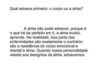 Qual adoece primeiro: o corpo ou a alma?




         A alma não pode adoecer, porque é
o que há de perfeito em ti, a alma evolui,
aprende. Na realidade, boa parte das
enfermidades são exatamente o contrário:
são a resistência do corpo emocional e
mental à alma. Quando nossa personalidade
resiste aos desígnios da alma, adoecemos.
 