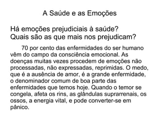 A Saúde e as Emoções

Há emoções prejudiciais à saúde?
Quais são as que mais nos prejudicam?
    70 por cento das enfermidades do ser humano
vêm do campo da consciência emocional. As
doenças muitas vezes procedem de emoções não
processadas, não expressadas, reprimidas. O medo,
que é a ausência de amor, é a grande enfermidade,
o denominador comum de boa parte das
enfermidades que temos hoje. Quando o temor se
congela, afeta os rins, as glândulas suprarrenais, os
ossos, a energia vital, e pode converter-se em
pânico.
 