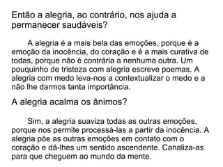 Então a alegria, ao contrário, nos ajuda a
permanecer saudáveis?
    A alegria é a mais bela das emoções, porque é a
emoção da inocência, do coração e é a mais curativa de
todas, porque não é contrária a nenhuma outra. Um
pouquinho de tristeza com alegria escreve poemas. A
alegria com medo leva-nos a contextualizar o medo e a
não lhe darmos tanta importância.
A alegria acalma os ânimos?

    Sim, a alegria suaviza todas as outras emoções,
porque nos permite processá-las a partir da inocência. A
alegria põe as outras emoções em contato com o
coração e dá-lhes um sentido ascendente. Canaliza-as
para que cheguem ao mundo da mente.
 