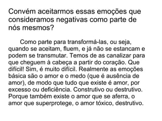 Convém aceitarmos essas emoções que
consideramos negativas como parte de
nós mesmos?
     Como parte para transformá-las, ou seja,
quando se aceitam, fluem, e já não se estancam e
podem se transmutar. Temos de as canalizar para
que cheguem à cabeça a partir do coração. Que
difícil! Sim, é muito difícil. Realmente as emoções
básica são o amor e o medo (que é ausência de
amor), de modo que tudo que existe é amor, por
excesso ou deficiência. Construtivo ou destrutivo.
Porque também existe o amor que se aferra, o
amor que superprotege, o amor tóxico, destrutivo.
 