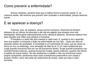 Como prevenir a enfermidade?
       Somos criadores, portanto creio que a melhor forma é criarmos saúde. E, se
criarmos saúde, não teremos que prevenir nem combater a enfermidade, porque seremos
saúde.

E se aparecer a doença?
        Teremos, pois, de aceitá-la, porque somos humanos. Krishnamurti também
adoeceu de um câncer de pâncreas e ele não era alguém que levasse uma vida
desregrada. Muita gente espiritualmente muito valiosa já adoeceu. Devemos explicar isso
para aqueles que crêem que adoecer é fracassar.
        O fracasso e o êxito são dois mestres e nada mais. E, quando tu és o aprendiz,
tens que aceitar e incorporar a lição da enfermidade em tua vida... Cada vez mais as
pessoas sofrem de ansiedade. A ansiedade é um sentimento de vazio, que às vezes se
torna um oco no estômago, uma sensação de falta de ar. É um vazio existencial que
surge quando buscamos fora em vez de buscarmos dentro. Surge quando buscamos nos
acontecimentos externos, quando buscamos muleta, apoios externos, quando não temos
a solidez da busca interior. Se não aceitarmos a solidão e não nos tornarmos nossa
própria companhia, sentiremos esse vazio e tentaremos preenchê-lo com coisas e
posses. Porém, como não pode ser preenchido de coisas, cada vez mais o vazio
aumenta.
 