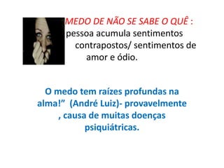 MEDO DE NÃO SE SABE O QUÊ :
pessoa acumula sentimentos
contrapostos/ sentimentos de
amor e ódio.
O medo tem raízes profundas na
alma!” (André Luiz)- provavelmente
, causa de muitas doenças
psiquiátricas.
 