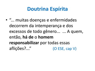 Doutrina Espírita
• “... muitas doenças e enfermidades
decorrem da intemperança e dos
excessos de todo gênero... ... A quem,
então, há de o homem
responsabilizar por todas essas
aflições?...” (O ESE, cap V)
 