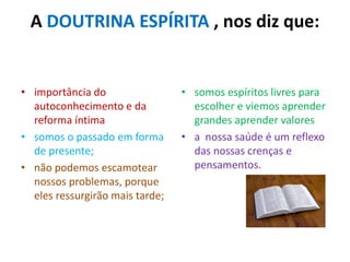 A DOUTRINA ESPÍRITA , nos diz que:
• importância do
autoconhecimento e da
reforma íntima
• somos o passado em forma
de presente;
• não podemos escamotear
nossos problemas, porque
eles ressurgirão mais tarde;
• somos espíritos livres para
escolher e viemos aprender
grandes aprender valores
• a nossa saúde é um reflexo
das nossas crenças e
pensamentos.
 