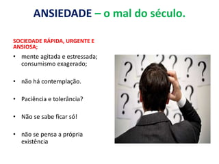ANSIEDADE – o mal do século.
SOCIEDADE RÁPIDA, URGENTE E
ANSIOSA;
• mente agitada e estressada;
consumismo exagerado;
• não há contemplação.
• Paciência e tolerância?
• Não se sabe ficar só!
• não se pensa a própria
existência
 