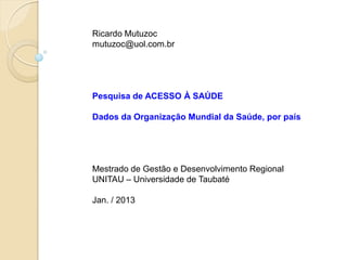 Ricardo Mutuzoc
mutuzoc@uol.com.br




Pesquisa de ACESSO À SAÚDE

Dados da Organização Mundial da Saúde, por país




Mestrado de Gestão e Desenvolvimento Regional
UNITAU – Universidade de Taubaté

Jan. / 2013
 