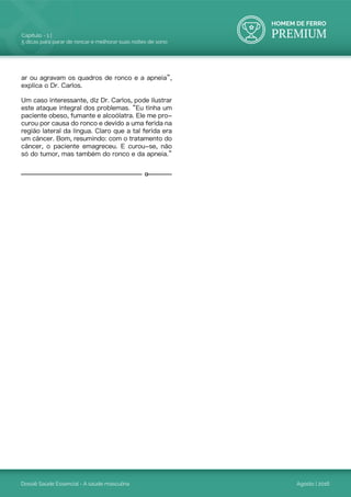 HOMEM DE FERRO
PREMIUM
Dossiê Saúde Essencial - A saúde masculina
Capítulo - 1 |
5 dicas para parar de roncar e melhorar suas noites de sono
Agosto | 2016
ar ou agravam os quadros de ronco e a apneia”,
explica o Dr. Carlos.
Um caso interessante, diz Dr. Carlos, pode ilustrar
este ataque integral dos problemas. “Eu tinha um
paciente obeso, fumante e alcoólatra. Ele me pro-
curou por causa do ronco e devido a uma ferida na
região lateral da língua. Claro que a tal ferida era
um câncer. Bom, resumindo: com o tratamento do
câncer, o paciente emagreceu. E curou-se, não
só do tumor, mas também do ronco e da apneia.”
 
