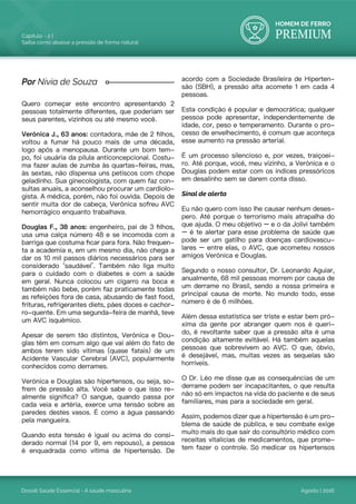 HOMEM DE FERRO
PREMIUM
Dossiê Saúde Essencial - A saúde masculina
Capítulo - 2 |
Saiba como abaixar a pressão de forma natural
Agosto | 2016
Quero começar este encontro apresentando 2
pessoas totalmente diferentes, que poderiam ser
seus parentes, vizinhos ou até mesmo você.
Verônica J., 63 anos: contadora, mãe de 2 filhos,
voltou a fumar há pouco mais de uma década,
logo após a menopausa. Durante um bom tem-
po, foi usuária da pílula anticoncepcional. Costu-
ma fazer aulas de zumba às quartas-feiras, mas,
às sextas, não dispensa uns petiscos com chope
geladinho. Sua ginecologista, com quem faz con-
sultas anuais, a aconselhou procurar um cardiolo-
gista. A médica, porém, não foi ouvida. Depois de
sentir muita dor de cabeça, Verônica sofreu AVC
hemorrágico enquanto trabalhava.
Douglas F., 38 anos: engenheiro, pai de 3 filhos,
usa uma calça número 48 e se incomoda com a
barriga que costuma ficar para fora. Não frequen-
ta a academia e, em um mesmo dia, não chega a
dar os 10 mil passos diários necessários para ser
considerado ‘saudável’. Também não liga muito
para o cuidado com o diabetes e com a saúde
em geral. Nunca colocou um cigarro na boca e
também não bebe, porém faz praticamente todas
as refeições fora de casa, abusando de fast food,
frituras, refrigerantes diets, pães doces e cachor-
ro-quente. Em uma segunda-feira de manhã, teve
um AVC isquêmico.
Apesar de serem tão distintos, Verônica e Dou-
glas têm em comum algo que vai além do fato de
ambos terem sido vítimas (quase fatais) de um
Acidente Vascular Cerebral (AVC), popularmente
conhecidos como derrames.
Verônica e Douglas são hipertensos, ou seja, so-
frem de pressão alta. Você sabe o que isso re-
almente significa? O sangue, quando passa por
cada veia e artéria, exerce uma tensão sobre as
paredes destes vasos. É como a água passando
pela mangueira.
Quando esta tensão é igual ou acima do consi-
derado normal (14 por 9, em repouso), a pessoa
é enquadrada como vítima de hipertensão. De
acordo com a Sociedade Brasileira de Hiperten-
são (SBH), a pressão alta acomete 1 em cada 4
pessoas.
Esta condição é popular e democrática; qualquer
pessoa pode apresentar, independentemente de
idade, cor, peso e temperamento. Durante o pro-
cesso de envelhecimento, é comum que aconteça
esse aumento na pressão arterial.
É um processo silencioso e, por vezes, traiçoei-
ro. Até porque, você, meu vizinho, a Verônica e o
Douglas podem estar com os índices pressóricos
em desalinho sem se darem conta disso.
Sinal de alerta
Eu não quero com isso lhe causar nenhum deses-
pero. Até porque o terrorismo mais atrapalha do
que ajuda. O meu objetivo – e o da Jolivi também
– é te alertar para esse problema de saúde que
pode ser um gatilho para doenças cardiovascu-
lares – entre elas, o AVC, que acometeu nossos
amigos Verônica e Douglas.
Segundo o nosso consultor, Dr. Leonardo Aguiar,
anualmente, 68 mil pessoas morrem por causa de
um derrame no Brasil, sendo a nossa primeira e
principal causa de morte. No mundo todo, esse
número é de 6 milhões.
Além dessa estatística ser triste e estar bem pró-
xima da gente por abranger quem nos é queri-
do, é revoltante saber que a pressão alta é uma
condição altamente evitável. Há também aquelas
pessoas que sobrevivem ao AVC. O que, óbvio,
é desejável, mas, muitas vezes as sequelas são
horríveis.
O Dr. Léo me disse que as consequências de um
derrame podem ser incapacitantes, o que resulta
não só em impactos na vida do paciente e de seus
familiares, mas para a sociedade em geral.
Assim, podemos dizer que a hipertensão é um pro-
blema de saúde de pública, e seu combate exige
muito mais do que sair do consultório médico com
receitas vitalícias de medicamentos, que prome-
tem fazer o controle. Só medicar os hipertensos
Por Nivia de Souza
 