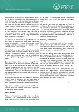 HOMEM DE FERRO
PREMIUM
Dossiê Saúde Essencial - A saúde masculina
Capítulo - 2 |
Saiba como abaixar a pressão de forma natural
Agosto | 2016
A alimentação, como você já deve imaginar, leitor,
tem um papel essencial no gerenciamento e con-
trole. Eu acho que você deve estar pensando que
farei uma lista de diversas restrições alimenta-
res. Pelo contrário! Até porque controle tem muito
mais a ver com equilíbrio do que com proibições.
A única restrição que vou citar é sobre o sal. Evi-
tar seu consumo é primordial para controlar a
pressão, uma vez que, devido à uma característi-
ca química dele, o volume de sangue dentro das
veias artérias após a ingesta.
Aos poucos, ir diminuindo a quantidade de sal
adicionada – mesmo que você ainda não sofra
com a hipertensão –, é uma dica bacana e que
vai acostumando, lentamente, seu paladar fami-
liarizado com o sabor salgado.
“Devemos lembrar que existem alimentos que nos
enganam, pois possuem altíssimo teor de sódio
como, por exemplo, conservas e embutidos”, ava-
lia o Dr. Léo. Ele indica que você dê preferência
para os grãos integrais, pois eles são ricos em
fibras.
Quer exemplos? Olha só: arroz integral, mi-
lho (lembre-se de não adicionar sal na pipoca),
aveia, quinoa. A próxima dica do nosso consultor
é abusar dos vegetais, que são ricos em minerais
e fibras. “Não pense neles apenas como acom-
panhamentos”, indica. A trinca tomates, cenouras
e brócolis rendem pratos saborosos, criativos e
coloridíssimos.
As nozes também são aliadas poderosas, pois elas
contêm tipos de gorduras que são bons para a
nossa saúde. Por conta do alto teor calórico, con-
suma com moderação como lanche intermediário.
Fique atento também ao consumo de bebidas al-
cóolicas, pois elas também possuem a capacida-
de aumentar a sua pressão.
Não se reprima
Praticar atividade física também faz parte desse
processo. Qual a modalidade que você escolheu?
Aulas de spinning ou musculação? Aulas de tênis
ou de boxe? O exercício vai mexer e influenciar
diretamente com todo o seu sistema cardiovas-
cular.
De acordo com um artigo publicado em 2003 na
revista do Departamento de Hipertensão Arterial
da Sociedade Brasileira de Cardiologia (SBC),
“por meio do treinamento físico, é possível para o
paciente hipertenso diminuir a dosagem de seus
medicamentos anti-hipertensivos ou mesmo ter
sua pressão arterial controlada sem a adoção de
medidas farmacológicas”.
Remédio para sempre?
Pois é, leitor. Aposto que você conhece hiperten-
sos que acham que estão condenados a usar me-
dicação de controle para o resto da vida. É claro
que, dependendo da situação e da gravidade do
caso, o remédio se faz necessário sim.
Porém, ele não é e nem nunca será a única saída
para o controle. Com uma alimentação realmente
saudável, prática de exercícios e acompanhamen-
to médico, é possível ir diminuindo os remédios,
ganhando em qualidade de vida e até abandoná-
-los. “Não é a medicação que promove mudanças
na sua vida. Quem sente e vive o problema e é
capaz de tomar a decisão é você”, fala dr. Léo.
Vamos abordar mais, num futuro próximo, essa
relação de “dependência” entre hipertensos e
medicamentos (indústria farmacêutica). Porque
cuidar da pressão arterial não precisa estar cen-
trado em compridos, como a medicina ocidental
vem pregando em suas campanhas.
 