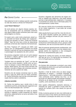 HOMEM DE FERRO
PREMIUM
Dossiê Saúde Essencial - A saúde masculina
Capítulo - 3 |
Ácido úrico e a sua relação perigosa com a saúde
Agosto | 2016
Que palavras te vem à cabeça quando você pensa
na vida dos atores e atrizes de Hollywood?
Luxo? Fama? Glamour?
Se você pensou em alguma dessas opções, tal-
vez se surpreenda com as condições extremas
que alguns deles podem enfrentar para viver seus
personagens no cinema.
Foi assim com o ator norte-americano Jared Le-
to, vencedor do Oscar de melhor ator coadjuvan-
te pela sua atuação no filme “Clube de Compras
Dallas” (que faz uma dura crítica às desumanas
políticas comercias das indústrias farmacêuticas).
No filme “Capítulo 27”, lançado em 2007, Leto
passou por um desagradável problema de saúde
durante o período em que se preparava para viver
o personagem do assassino de John Lennon.
Ele precisou engordar muito em um curto espaço
de tempo e, depois, ganhar quase 30 quilos co-
mendo exageradamente.
Também teve um episódio de “gota”, um tipo de
artrite que ocorre quando o ácido úrico se acu-
mula no sangue e causa inflamações nas articu-
lações. Nesta época, ele tinha dores terríveis nas
pernas e nos pés e chegou até a precisar proviso-
riamente de uma cadeira de rodas.
Durante uma de nossas conversas aqui na Jolivi,
contei o caso de Jared Leto ao nosso consultor,
Dr. Carlos Schlischka, que me deu uma bela expli-
cação técnica sobre o problema.
A faxina mal-feita
Dr. Carlos me explicou que o ácido úrico é uma
substância química, produzida pelo organismo por
meio da decomposição das “purinas”.
As purinas são encontradas em todas as células
animais e vegetais e estão presentes em alguns
alimentos, especialmente na carne vermelha e nos
frutos do mar.
Durante a digestão dos alimentos de origem ani-
mal ou vegetal que ingerimos, uma parte dessas
purinas é aproveitada pelo organismo. O excesso
é convertido em ácido úrico e eliminado pelos rins
(principalmente) e pelas fezes.
Ok, mas se o ácido úrico é produzido naturalmen-
te em nosso organismo, o que pode dar errado
nesse processo?
Sabe aquela faxina que você faz, mas não dá con-
ta de tudo? Aquelas sujeiras que sobram e que
você não consegue remover de jeito nenhum? É
quase isso.
Normalmente, a maior parte do ácido úrico que
produzimos é eliminada pela urina e, graças a este
mecanismo, ele não se acumula dentro do corpo.
Mas há pessoas geneticamente predispostas, que
produzem o próprio ácido úrico de maneira exa-
gerada dentro do organismo e não conseguem
eliminá-lo eficientemente pela urina.
Segundo Dr. Carlos me contou, os níveis adequa-
dos são de 3,4 a 7,0 mg/dl para os homens e de
2,4 a 5,7mg/dl para as mulheres.
Pior para eles
Os homens têm propensão a produzir uma maior
quantidade de ácido úrico, por particularidades de
seu metabolismo celular.
Quando o nível de ácido úrico se eleva exage-
radamente no sangue – condição chamada de
hiperuricemia – ele pode provocar a nefrolitíase,
mais conhecida como “pedras nos rins”, ou se
acumular em determinadas articulações (frequen-
temente as do dedão do pé, tornozelo, calcanhar
e joelho, como aconteceu com Leto).
Este quadro inflamatório, bastante doloroso, é
chamado de “gota” e também é muito mais fre-
quente em homens (95% dos casos) do que em
mulheres.
Então, é preciso pensar em dar uma melhorada na
faxina do corpo e ficar atento aos fatores que po-
tencializam a produção de ácido úrico no corpo.
Por Daniel Cunha
 