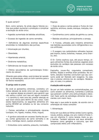 HOMEM DE FERRO
PREMIUM
Dossiê Saúde Essencial - A saúde masculina
Capítulo - 3 |
Ácido úrico e a sua relação perigosa com a saúde
Agosto | 2016
E quais seriam?
Bom, como sempre, há ainda alguns fatores ex-
tras que podem aumentar a produção e complicar
a excreção do ácido úrico:
– Ingestão aumentada de bebidas alcoólicas;
– Excesso de ingestão de carne vermelha;
– Deficiência de algumas enzimas específicas
envolvidas no metabolismo das purinas;
– Intoxicação por chumbo;
– Obesidade;
– Hipertensão arterial;
– Síndrome metabólica;
– Deficiências da função renal;
– Efeitos secundários da quimioterapia (trata-
mento do câncer).
Olhando para estes vilões, você já deve ter sacado
que, na alimentação, está um bom caminho para a
tal faxina necessária.
O perigo está no prato
Se você já apresentou sintomas, constatou um
índice elevado de ácido úrico em seu organismo
– ou apenas deseja se prevenir para garantir que
não venha a sofrer com isso em algum momento
– o caminho é, mais uma vez, prestar atenção ao
que você coloca para dentro do seu corpo. Caso
exista hiperuricemia, os seguintes alimentos em
purina DEVEM ser evitados ou ter seu consumo
reduzido:
– Carnes vermelhas e principalmente vísceras
(coração, rim, fígado, moelas, miolo, língua);
– A gordura saturada em excesso (banha de por-
co, cortes gordurosos de carne vermelha e de
porco, manteiga, bacon, queijos amarelos);
– Embutidos como salsicha, presunto, mortadela,
linguiça;
– Ovas de peixe e certos peixes e frutos do mar:
sardinha, anchova, cavala, arenque, manjuba, me-
xilhão;
– Condimentos como caldos de galinha ou carne;
– Bebidas alcoólicas: principalmente a cerveja;
– A frutose, utilizada pela indústria alimentícia
nas bebidas açucaradas como refrigerantes e su-
cos artificiais;
– O exagero nos carboidratos refinados (açúcar,
pão branco, bolos, bolachas, massas, arroz bran-
co, etc).
O Dr. Carlos explicou que, até pouco tempo, al-
guns alimentos fontes de proteínas vegetais eram
excluídos do cardápio das pessoas com excesso
de ácido úrico.
Espinafre, couve-flor, cogumelos comestíveis,
lentilha, feijões e ervilhas eram proibidos. No en-
tanto, estudos recentes concluíram que seu con-
sumo pode ser liberado sem exageros. Ou seja,
não é preciso eliminá-los do cardápio. Modera-
ção, no caso, é a palavra.
A solução está no prato
Se por um lado existem as contraindicações, por
outro existem os alimentos, nutrientes e práticas
que parecem conferir uma certa proteção e deve-
riam fazer parte da estratégia alimentar dos pa-
cientes com maior risco.
Veja aqui o que pode te ajudar, de acordo com a
orientação do nosso consultor:
1. Alimentação
Inclua em sua dieta as folhas verdes (como agrião,
rúcula, endívia, acelga, ora-pro-nobis) e frutas ri-
cas em vitamina C, como laranja, kiwis ou go-
ji berries. Também adicione aos seus alimentos
temperos como gengibre e cúrcuma, que têm
comprovado efeito anti-inflamatório.
 