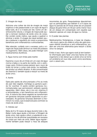 HOMEM DE FERRO
PREMIUM
Dossiê Saúde Essencial - A saúde masculina
Capítulo - 3 |
Ácido úrico e a sua relação perigosa com a saúde
Agosto | 2016
2. Vinagre de maçã
Adicione uma colher de chá de vinagre de maçã
orgânico e não pasteurizado a um copo de água e
beba tudo, de 2 a 3 vezes por dia. Como um de-
sintoxicante natural, o vinagre de maçã pode aju-
dar a remover resíduos de ácido úrico do corpo.
Ele contém ácido málico, que ajuda a quebrar e
eliminar o ácido. O vinagre de maçã também aju-
da a restaurar o equilíbrio do corpo e proporciona
benefícios anti-inflamatórios e antioxidantes.
Mas atenção: cuidado com o excesso, pois o vi-
nagre de maçã pode diminuir os níveis de potássio
no organismo. Além disso, ele pode interagir com
medicamentos diuréticos.
3. Água morna com limão pela manhã
Esprema o suco de um limão em um copo de água
morna e beba-o na parte da manhã, com o estô-
mago vazio. Embora possa parecer que o suco de
limão irá tornar o corpo mais ácido, na realidade,
ele produz um efeito alcalino. A alta concentração
de vitamina C também ajuda a reduzir os níveis de
ácido úrico.
4. Azeite
Opte pelo azeite de oliva prensado a frio ao invés
de usar óleo vegetal, manteiga ou gordura quan-
do for cozinhar. O azeite contém gorduras mo-
noinsaturadas que permanecem estáveis quando
aquecidos. Além disso, ele é rico em vitamina E
e antioxidantes, e tem benefícios anti-inflamató-
rios. A maioria dos óleos vegetais se transformam
em gorduras rançosas quando aquecidos ou pro-
cessados. As gorduras rançosas destroem a vita-
mina E no corpo, que é essencial para controlar os
níveis de ácido úrico.
5. Hidrate-se!
Beba de 8 a 10 copos de água durante todo o dia.
Beber muita água ajuda a otimizar a filtragem de
ácido úrico. Isso ajuda a diluir a substância e es-
timula os rins de eliminar quantidades em excesso
do corpo por meio da urina. Beber água regular-
mente também pode reduzir o risco de ataques
recorrentes de gota. Pesquisadores descobriram
que os participantes que bebiam 5 a 8 copos de
água no período de 24 horas antes de um possível
ataque de gota tinha um 40 por cento menor risco
de um ataque em comparação com aqueles que
beberam apenas um copo de água ou menos.
6. O poder das plantas
Medicamentos fitoterápicos, à base de chapéu-
-de-couro, garra-do-diabo e unha-de-gato pos-
suem efeitos diuréticos e anti-inflamatórios, po-
dem ser uma boa alternativa para reduzir o ácido
úrico no sangue.
Então é isso. Acho que agora você já tem bastan-
te informação para fazer uma boa faxina em seu
organismo e não deixar que o ácido úrico se torne
um problema em sua vida, assim como aconteceu
com o Jared Leto.
 