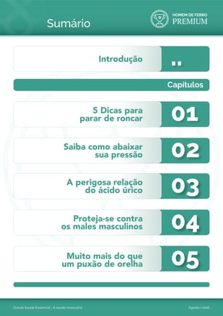 HOMEM DE FERRO
PREMIUM
Dossiê Saúde Essencial - A saúde masculina Agosto | 2016
Sumário
01
..
02
03
04
05
5 Dicas para
parar de roncar
Introdução
Saiba como abaixar
sua pressão
A perigosa relação
do ácido úrico
Proteja-se contra
os males masculinos
Muito mais do que
um puxão de orelha
Capítulos
 