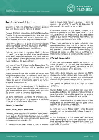 HOMEM DE FERRO
PREMIUM
Dossiê Saúde Essencial - A saúde masculina
Capítulo - 4 |
Proteja-se contra este e outros males masculinos naturalmente
Agosto | 2016
Quando se fala em próstata, a primeira palavra
que vem à cabeça dos homens é câncer.
Pudera. O último relatório do Instituto Nacional do
Câncer (Inca) mostra que este tipo de tumor ma-
ligno é um dos mais incidente no sexo masculino,
atrás apenas do câncer de pele não melanoma.
Para 2016, a projeção é que 8 brasileiros recebam
este diagnóstico por hora, totalizando 61.200 no-
vas notificações de tumores prostáticos.
Bati um papo com o urologista Rodrigo Paga-
ni, médico e amigo da Jolivi, e ele me disse que
além desta condição de saúde que tanto nos tira
o sono, existem outros problemas prostáticos até
mais incidentes do que o câncer.
Um bem comum é a hiperplasia da próstata. Em
outras palavras, significa que a próstata está
grande demais.
Fiquei encanado com isso porque, até então, nem
imaginava que existia um tamanho ideal para a
nossa próstata. Mais do que isso: não tinha nem
noção de que um crescimento poderia ser ruim e
ameaçar a nossa saúde.
Pensando nisso, perguntei para o Dr. Rodrigo se
era possível ajudar meus familiares e meus ami-
gos a identificarem se há “alguma coisa está fora
da ordem” sobre o tamanho da próstata.
Se para hiperplasia prostática há sinais que de-
notam o crescimento, para o câncer a evolução
pode ser completamente silenciosa.
Não dá para vacilar.
Muito, muito, muito medo dela
Primeiro, uma verdade: não conheço nenhum ho-
mem que não tenha medo de algum mal acometer
a sua próstata, mas conheço inúmeros que nunca
nem pensaram em prevenção.
E, se nós formos bem sinceros, vamos assumir
que o nosso maior temor é porque – além do
câncer – dá um frio na espinha só de pensar no
risco do V8 não funcionar na hora H.
Existe uma máxima de que todo e qualquer pro-
blema na próstata, seja ele hiperplasia ou cân-
cer, vai terminar em impotência. E uma das razões
disso é que alguns tratamentos tradicionais, de
fato, podem comprometer a ereção.
É bom dizer que isso se dá, principalmente, por-
que nós erramos feio. Porque sofremos da tei-
mosia nacional de só pensar no problema quando
ele aparece. Com isso, quando procuramos ajuda
médica, as coisas já estão fora de controle e o
tratamento oferecido é extremamente agressivo.
É hora de trocar o óleo
É fato que muitas vezes, devido ao tamanho do
tumor prostático ou da escolha medicamentosa
para tratar a próstata grande, há risco de ter im-
pacto na capacidade erétil do pênis.
Mas, além desta sequela não ocorrer em 100%
dos casos, muitas vezes é por medo deste efei-
to colateral que muitos homens acabam distantes
das estratégias preventivas da saúde prostática.
Se a gente for pensar, não é só culpa da nossa
“pirraça”.
Somos todos muito estimulados, por belas pro-
pagandas de todos os tipos de medicamentos, a
acreditar que a única saída que existe para com-
bater doenças é o caminho até a farmácia.
A questão toda é que nos estabelecimentos far-
macêuticos só encontramos opções para tentar
resolver um problema já instalado.
É como se você só fosse trocar o óleo do carro
quando o motor parasse de funcionar. Imagina o
prejuízo!
O fato consumado é que ainda não inventaram
nada melhor para a vida com qualidade e com
bom desempenho físico, cognitivo e sexual do que
o caminho preventivo.
Por Daniel Amstalden
 