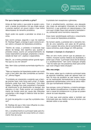 HOMEM DE FERRO
PREMIUM
Dossiê Saúde Essencial - A saúde masculina
Capítulo - 4 |
Proteja-se contra este e outros males masculinos naturalmente
Agosto | 2016
Por que a bexiga é a primeira a gritar?
Antes de falar sobre o que pode te ajudar a pre-
venir a saúde da próstata e do seu órgão sexual,
é preciso explicar um pouco sobre o que indica
descompasso do tamanho prostático.
Quem pode nos ajudar a perceber os sinais é a
urina.
Isso ocorre porque, segundo o que me explicou
Dr. Rodrigo Pagani, a bexiga é quem costuma avi-
sar sobre a situação de hiperplasia prostática.
“Dentro do corpo, a próstata é localizada logo
abaixo da bexiga. Isso significa que, quando a
próstata cresce, ocorre um comprometimento do
nosso reservatório (a bexiga), ampliando a neces-
sidade de fazer xixi”, explica o especialista.
Mas Dr., se a minha próstata estiver grande signi-
fica que eu vou ter câncer?
Não. Nem toda a próstata aumentada significa tu-
mor.
“Mas os impactos da hiperplasia podem ser muito
ruins e irem além das idas constantes ao banhei-
ro”, afirma Pagani.
“A próstata vai crescendo e exigindo que a bexi-
ga precise fazer mais força para urinar. O órgão,
portanto, pode ficar mais ‘musculoso’. Com essa
rigidez, a bexiga fica mais suscetível à formação
de divertículos (a tal diverticulite na bexiga), aos
cálculos e à dor. Pode ocorrer um comprometi-
mento da função renal por causa das infecções
constantes e até chegar à falência total da bexi-
ga”, finalizou.
Aí você me pergunta: e o que faz a próstata cres-
cer?
Dr. Rodrigo diz que o fato mais influente no cres-
cimento da próstata é a idade.
Sim, o envelhecimento é a principal razão para fa-
zer com que esta parte do corpo tenha um cresci-
mento fora da curva.
A próstata tem receptores e glândulas.
Com o envelhecimento, acontece uma elevação
dos níveis de estrogênio (chamado de hormônio
feminino), o que acarreta um descompasso e faz
com que o órgão fique mais sensível à testostero-
na, conhecida como hormônio masculino.
Essa maior sensibilização estimula o crescimento
e é a causa da hiperplasia prostática.
No homem adulto, a próstata tem o tamanho mé-
dio de uma castanha, com peso de 20 gramas.
Com o passar dos anos, ela vai aumentando e, em
casos extremos, pode chegar em 200 gramas.
Exemplo 1, Exemplo 2 e Exemplo 3
Mas um erro muito comum que as pessoas co-
metem, inclusive muitos médicos da atualidade, é
achar que a frase “a principal causa de tal doença
é o envelhecimento” tem como tradução simples
“não há nada que nós possamos fazer para evitar
que você chegue nesta situação”.
Não, meu amigo.
Por vezes, saber que é a vivência a principal razão
de algumas moléstias, pode ser apenas mais um
fato na hora de ponderar se vale mesmo recor-
rer às medicações farmacêuticas ou às cirurgias
agressivas apresentadas como saída pelos médi-
cos que normalmente visitamos.
Isso porque, como já falamos, a maioria esmaga-
dora destes procedimentos e terapias não elimi-
nam a causa do problema em si, já que só podem
atacar as suas sequelas.
E é isso que você precisa saber e também ser
informado pelo seu médico na hora de tomar uma
decisão sobre a sua saúde.
 