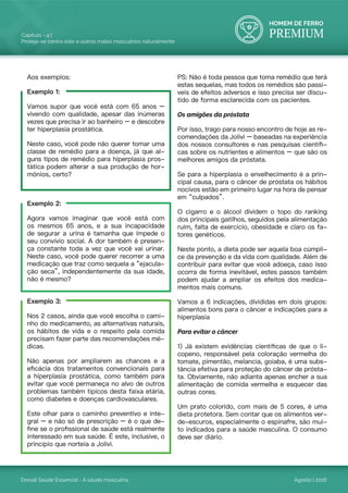 HOMEM DE FERRO
PREMIUM
Dossiê Saúde Essencial - A saúde masculina
Capítulo - 4 |
Proteja-se contra este e outros males masculinos naturalmente
Agosto | 2016
Aos exemplos:
Exemplo 1:
Vamos supor que você está com 65 anos –
vivendo com qualidade, apesar das inúmeras
vezes que precisa ir ao banheiro – e descobre
ter hiperplasia prostática.
Neste caso, você pode não querer tomar uma
classe de remédio para a doença, já que al-
guns tipos de remédio para hiperplasia pros-
tática podem alterar a sua produção de hor-
mônios, certo?
Exemplo 2:
Agora vamos imaginar que você está com
os mesmos 65 anos, e a sua incapacidade
de segurar a urina é tamanha que impede o
seu convívio social. A dor também é presen-
ça constante toda a vez que você vai urinar.
Neste caso, você pode querer recorrer a uma
medicação que traz como sequela a “ejacula-
ção seca”, independentemente da sua idade,
não é mesmo?
Exemplo 3:
Nos 2 casos, ainda que você escolha o cami-
nho do medicamento, as alternativas naturais,
os hábitos de vida e o respeito pela comida
precisam fazer parte das recomendações mé-
dicas.
Não apenas por ampliarem as chances e a
eficácia dos tratamentos convencionais para
a hiperplasia prostática, como também para
evitar que você permaneça no alvo de outros
problemas também típicos desta faixa etária,
como diabetes e doenças cardiovasculares.
Este olhar para o caminho preventivo e inte-
gral – e não só de prescrição – é o que de-
fine se o profissional de saúde está realmente
interessado em sua saúde. É este, inclusive, o
princípio que norteia a Jolivi.
PS: Não é toda pessoa que toma remédio que terá
estas sequelas, mas todos os remédios são passí-
veis de efeitos adversos e isso precisa ser discu-
tido de forma esclarecida com os pacientes.
Os amigões da próstata
Por isso, trago para nosso encontro de hoje as re-
comendações da Jolivi – baseadas na experiência
dos nossos consultores e nas pesquisas científi-
cas sobre os nutrientes e alimentos – que são os
melhores amigos da próstata.
Se para a hiperplasia o envelhecimento é a prin-
cipal causa, para o câncer de próstata os hábitos
nocivos estão em primeiro lugar na hora de pensar
em “culpados”.
O cigarro e o álcool dividem o topo do ranking
dos principais gatilhos, seguidos pela alimentação
ruim, falta de exercício, obesidade e claro os fa-
tores genéticos.
Neste ponto, a dieta pode ser aquela boa cúmpli-
ce da prevenção e da vida com qualidade. Além de
contribuir para evitar que você adoeça, caso isso
ocorra de forma inevitável, estes passos também
podem ajudar a ampliar os efeitos dos medica-
mentos mais comuns.
Vamos a 6 indicações, divididas em dois grupos:
alimentos bons para o câncer e indicações para a
hiperplasia
Para evitar o câncer
1) Já existem evidências científicas de que o li-
copeno, responsável pela coloração vermelha do
tomate, pimentão, melancia, goiaba, é uma subs-
tância efetiva para proteção do câncer de prósta-
ta. Obviamente, não adianta apenas encher a sua
alimentação de comida vermelha e esquecer das
outras cores.
Um prato colorido, com mais de 5 cores, é uma
dieta protetora. Sem contar que os alimentos ver-
de-escuros, especialmente o espinafre, são mui-
to indicados para a saúde masculina. O consumo
deve ser diário.
 