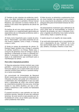 HOMEM DE FERRO
PREMIUM
Dossiê Saúde Essencial - A saúde masculina
Capítulo - 4 |
Proteja-se contra este e outros males masculinos naturalmente
Agosto | 2016
2) Também já são coleções de evidências cientí-
ficas, uma delas realizada por pesquisadores de
Harvard e publicada no periódico Clinical Cancer
Research, que associam os baixos índices de vi-
tamina D aos casos mais agressivos de câncer de
próstata.
Os banhos de sol com corpo exposto por 20 mi-
nutos diários ou a suplementação gerenciada por
especialista são as indicações protetoras sobre o
uso desta vitamina.
3) Outro nome importante para a saúde da prós-
tata é “flavonoides”, que estão presentes em vá-
rias frutas e vegetais, como a maçã, o morango,
a soja e o alho.
4) Ainda no campo da prevenção do câncer, Dr.
Rodrigo Pagani também cita o ômega 3, presente
no salmão, sardinha e na linhaça. Neste caso, o
consumo de alimentos ricos em ômega 3 ajuda a
equilibrar a inflamação no corpo e o estresse oxi-
dativo; 2 processos muito associados à alimen-
tação e ao sedentarismo que contribuem para a
manifestação do câncer.
Para evitar a hiperplasia prostática
5) Algumas pesquisas iniciais mostram que a saw
palmetto – uma erva que pode ser consumida na
forma de cápsula, pó ou loção (neste caso só para
calvície) contribui para diminuir o aumento benig-
no e nocivo da próstata.
Um comunicado da Universidade de Maryland
(EUA), mostra que a erva auxilia no tratamento de
infecções urinárias, tem poder anti-inflamatório e
a observação dos investigadores é que sua ação
teria a capacidade de coibir uma enzima ligada
ao crescimento prostático fora da curva. Uma das
razões é o seu efeito diurético, por isso a indi-
cação é preventiva e não curativa da hiperplasia
prostática.
É possível encontrar a saw palmetto em lojas de
produtos naturais. Atenção só para não mascarar
sintomas. Se você recorre à saw plametto por di-
ficuldades em urinar, vá ao médico para não des-
cartar problemas mais sérios.
6) Além da erva, os alimentos e suplementos ricos
em zinco também são apontados como proteto-
res do crescimento da próstata, conforme mostra
pesquisa feita pela Universidade Estadual de Ore-
gon (EUA).
Os pesquisadores mostraram que a deficiência de
zinco pode levar às anormalidades na função e
tamanho da próstata, por isso a indicação é am-
pliar a ingestão de alimentos ricos neste nutriente
como ostras, feijão e castanha de caju.
A saúde sexual é um espelho da nossa saúde.
E se você está preocupado com a sua próstata ou
com o desempenho do seu “meninão” já é uma
boa oportunidade para ficar atento ao seu cora-
ção, cérebro, circulação, intestino e tudo mais.
 