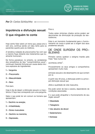 HOMEM DE FERRO
PREMIUM
Dossiê Saúde Essencial - A saúde masculina
Capítulo - 5 |
Aumente a sua testosterona naturalmente
Agosto | 2016
Impotência e disfunção sexual:
O que ninguém te conta
Hoje venho falar sobre um tema que, passa ano e
vem ano, continua sendo um tabu tanto para os
pacientes quanto para os médicos.
A temática rodeada de preconceitos faz com que
a maioria fique distante dos tratamentos que re-
almente funcionam.
De forma paradoxal, no entanto, os vendedores
dos remedinhos do tipo “comprimidinhos azuis”,
continuam fazendo fortunas por causa desta mis-
tura explosiva de ingredientes:
1 - Vergonha
2 - Preconceito
3 - Masculinidade
4 - Sexo
Pois bem.
Hoje é dia de despir a disfunção sexual e a impo-
tência. E faço isso começando com uma pergunta.
Sabe o que pode ter em comum os homens que
apresentam:
1 - Declínio na energia;
2 - Irritabilidade;
3 - Dores musculares
4 - Declínio na memória;
5 - Depressão.
Por Dr. Carlos Schlischka
Pois é.
Todos estes sintomas citados acima podem ser
decorrentes da diminuição da produção da tes-
tosterona.
Este é um hormônio fundamental para o funcio-
namento do corpo e pode ser a origem dos seus
problemas sexuais.
DE ONDE SURGEM OS PRO-
BLEMAS
Primeiro vamos quebrar o estigma trazido pela
frase “Isso nunca me
aconteceu antes”.
Provavelmente os seus amigos e companheiros
apresentam muito mais
entraves sexuais e de desempenho do que contam
por aí.
A partir dos 40 anos, a disfunção erétil é a princi-
pal disfunção sexual que
afeta a qualidade de vida masculina.
Ela pode variar de leve a severa, dependendo de
condições associadas.
E o que pode atrapalhar o funcionamento do seu
órgão sexual?
• Obesidade
• Tabagismo
• Uso abusivo de álcool
• Sedentarismo
• Estresse
 