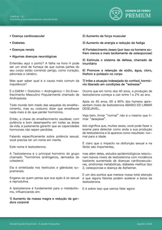 HOMEM DE FERRO
PREMIUM
Dossiê Saúde Essencial - A saúde masculina
Capítulo - 5 |
Aumente a sua testosterona naturalmente
Agosto | 2016
• Doença cardiovascular
• Diabetes
• Doenças renais
• Algumas doenças neurológicas
Entendeu aqui o ponto? A falha na hora H pode
ser um sinal de fumaça de que outras partes do
seu corpo estão correndo perigo, como coração,
pâncreas e cérebro.
Mas quer saber qual é a causa mais comum da
impotência?
É o DAEM – Distúrbio – Androgênico – Do Enve-
lhecimento Masculino Popularmente chamado de
Andropausa.
Todo mundo tem medo das sequelas do envelhe-
cimento, mas eu costumo dizer que envelhecer
nada mais é do que perder hormônios.
Então, a chave do envelhecimento saudável, com
potência e bom desempenho em todas as áreas
da vida, é justamente garantir que as capacidades
hormonais não sejam perdidas.
Falando especificamente sobre potência sexual,
você precisa ter um nome em mente.
Este nome é testosterona.
A Testosterona é o principal hormônio do grupo
chamado “hormônios andrógenos, derivados do
colesterol.
Ela é sintetizada nos testículos e glândulas su-
prarrenais.
Engana-se quem pensa que sua ação é só sexual
e reprodutiva.
A testosterona é fundamental para o metabolis-
mo, influenciando em:
1) Aumento da massa magra e redução da gor-
dura corporal
2) Aumento da força muscular
3) Aumento de energia e redução da fadiga
4) Fortalecimento ósseo (por isso os homens so-
frem menos e mais tardiamente de osteoporose)
5) Estimula o sistema de defesa, chamado de
imunitário
6) Promove a retenção de sódio, água, cloro,
fósforo e potássio no corpo
7) Inibe a atuação indesejada do cortisol, hormô-
nio liberado em condições de “estresse”
Ocorre que em torno dos 40 anos, a produção de
testosterona começa a cair entre 1 a 2% ao ano.
Após os 45 anos, 60 a 80% dos homens apre-
sentam níveis de testosterona ABAIXO DO LIMIAR
DESEJÁVEL.
Veja bem, limiar “normal” não é o mesmo que li-
miar “desejável”.
Isto significa que, muitas vezes, você pode fazer o
exame para detectar como anda a sua produção
de testosterona e lá aparece como resultado: nor-
mal para a idade.
É claro que o impacto na disfunção sexual e na
libido são importantes,
mas além deles, estudos epidemiológicos relacio-
nam baixos níveis de testosterona com incidência
bastante aumentada de doenças cardiovascula-
res, síndromes metabólicas, diabetes mellitus tipo
2, osteoporose e doença de Alzheimer.
E um dos pontos que merece nossa total atenção
é que alguns fatores podem acelerar a baixa da
testosterona.
E é sobre isso que vamos falar agora
 