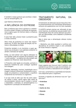 HOMEM DE FERRO
PREMIUM
Dossiê Saúde Essencial - A saúde masculina
Capítulo - 5 |
Aumente a sua testosterona naturalmente
Agosto | 2016
E também é nessa gordura que acontece o depó-
sito do xenoestrogênio, do
qual falamos anteriormente.
A INFLUÊNCIA DO ESTRESSE
Bom, já falamos aqui como a gordura e o ambien-
te tóxico podem minguar a produção de testoste-
rona e agora quero te informar sobre a influência
do estresse.
E para falar dele, preciso trazer a prolactina para
a nossa conversa.
Altos níveis de prolactina no corpo são respon-
sáveis por 70-80% das falhas de ereção nos ho-
mens e dificuldades na libido.
Prolactina também é um hormônio e quem ge-
rencia sua produção é uma glândula existente no
cérebro chamada de hipófise.
Então, se você estiver com alguma alteração na
sua hipófise, pode ter excesso de prolactina, mas
– como sempre – os hábitos de vida também são
capazes de influenciar neste descontrole.
A Prolactina está ligada às emoções, portanto é
essencial trabalhá-las para conseguir equilibrar
sua dosagem.
Estresse, depressão, traumas, insatisfação com a
imagem corporal influenciam diretamente na pro-
dução de prolactina e comprometem o equilíbrio
fundamental de hormônios no organismo.
E já que você já sabe que não há como sepa-
rar mente e corpo, vamos agora falar sobre as
recomendações naturais que te ajudam a vencer
a obesidade, o estresse, os xenoestrogênios e a
impulsionar a produção de testosterona.
TRATAMENTO NATURAL DA
OBESIDADE
O tratamento da disfunção sexual masculina é fei-
to preventivamente com orientações alimentares e
consumo de suplementos com um bom resultado.
O ALERTA sempre precisa ser reforçado já que,
como falamos, os problemas sexuais podem ser a
manifestação física de outras doenças que preci-
sam ser descartadas, como diabetes e problemas
no coração.
Mas é obvio que a alimentação oferece muitos
caminhos:
– Mantenha uma dieta saudável e nutritiva com
abundância de proteína magra e uma variedade
de frutas frescas e vegetais;
Alguns alimentos têm maior ação androgênica, ou
seja, aumentam naturalmente os índices de tes-
tosterona do nosso corpo. Os alimentos imbatí-
veis para ajudar a aumentar a testosterona são:
Esses vegetais são ricos em indol 3 carbinol, uma
substância que diminui a ação da aromatase, en-
zima que converte a testosterona em estrógeno.
Com isso, aumentamos a quantidade de testoste-
rona disponível para o organismo.
Aumente a ingestão de alimentos ricos em “gor-
dura boa”:
• Amêndoas
• Nozes
• Azeite de oliva
• Abacate
• Peixes
 
