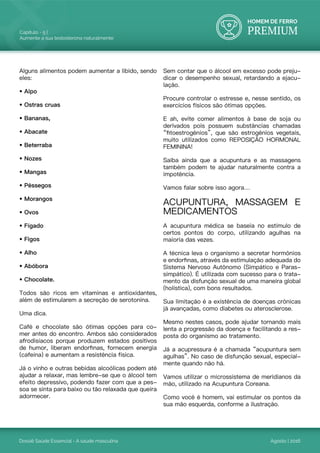 HOMEM DE FERRO
PREMIUM
Dossiê Saúde Essencial - A saúde masculina
Capítulo - 5 |
Aumente a sua testosterona naturalmente
Agosto | 2016
Alguns alimentos podem aumentar a libido, sendo
eles:
• Aipo
• Ostras cruas
• Bananas,
• Abacate
• Beterraba
• Nozes
• Mangas
• Pêssegos
• Morangos
• Ovos
• Fígado
• Figos
• Alho
• Abóbora
• Chocolate.
Todos são ricos em vitaminas e antioxidantes,
além de estimularem a secreção de serotonina.
Uma dica.
Café e chocolate são ótimas opções para co-
mer antes do encontro. Ambos são considerados
afrodisíacos porque produzem estados positivos
de humor, liberam endorfinas, fornecem energia
(cafeína) e aumentam a resistência física.
Já o vinho e outras bebidas alcoólicas podem até
ajudar a relaxar, mas lembre-se que o álcool tem
efeito depressivo, podendo fazer com que a pes-
soa se sinta para baixo ou tão relaxada que queira
adormecer.
Sem contar que o álcool em excesso pode preju-
dicar o desempenho sexual, retardando a ejacu-
lação.
Procure controlar o estresse e, nesse sentido, os
exercícios físicos são ótimas opções.
E ah, evite comer alimentos à base de soja ou
derivados pois possuem substâncias chamadas
“fitoestrogênios”, que são estrogênios vegetais,
muito utilizados como REPOSIÇÃO HORMONAL
FEMININA!
Saiba ainda que a acupuntura e as massagens
também podem te ajudar naturalmente contra a
impotência.
Vamos falar sobre isso agora…
ACUPUNTURA, MASSAGEM E
MEDICAMENTOS
A acupuntura médica se baseia no estímulo de
certos pontos do corpo, utilizando agulhas na
maioria das vezes.
A técnica leva o organismo a secretar hormônios
e endorfinas, através da estimulação adequada do
Sistema Nervoso Autônomo (Simpático e Paras-
simpático). É utilizada com sucesso para o trata-
mento da disfunção sexual de uma maneira global
(holística), com bons resultados.
Sua limitação é a existência de doenças crônicas
já avançadas, como diabetes ou aterosclerose.
Mesmo nestes casos, pode ajudar tornando mais
lenta a progressão da doença e facilitando a res-
posta do organismo ao tratamento.
Já a acupressura é a chamada “acupuntura sem
agulhas”. No caso de disfunção sexual, especial-
mente quando não há.
Vamos utilizar o microssistema de meridianos da
mão, utilizado na Acupuntura Coreana.
Como você é homem, vai estimular os pontos da
sua mão esquerda, conforme a ilustração.
 