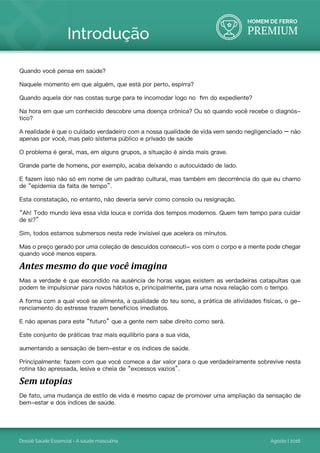 HOMEM DE FERRO
PREMIUM
Dossiê Saúde Essencial - A saúde masculina Agosto | 2016
Quando você pensa em saúde?
Naquele momento em que alguém, que está por perto, espirra?
Quando aquela dor nas costas surge para te incomodar logo no fim do expediente?
Na hora em que um conhecido descobre uma doença crônica? Ou só quando você recebe o diagnós-
tico?
A realidade é que o cuidado verdadeiro com a nossa qualidade de vida vem sendo negligenciado – não
apenas por você, mas pelo sistema público e privado de saúde
O problema é geral, mas, em alguns grupos, a situação é ainda mais grave.
Grande parte de homens, por exemplo, acaba deixando o autocuidado de lado.
E fazem isso não só em nome de um padrão cultural, mas também em decorrência do que eu chamo
de “epidemia da falta de tempo”.
Esta constatação, no entanto, não deveria servir como consolo ou resignação.
“Ah! Todo mundo leva essa vida louca e corrida dos tempos modernos. Quem tem tempo para cuidar
de si?”
Sim, todos estamos submersos nesta rede invisível que acelera os minutos.
Mas o preço gerado por uma coleção de descuidos consecuti- vos com o corpo e a mente pode chegar
quando você menos espera.
Antes mesmo do que você imagina
Mas a verdade é que escondido na ausência de horas vagas existem as verdadeiras catapultas que
podem te impulsionar para novos hábitos e, principalmente, para uma nova relação com o tempo.
A forma com a qual você se alimenta, a qualidade do teu sono, a prática de atividades físicas, o ge-
renciamento do estresse trazem benefícios imediatos.
E não apenas para este “futuro” que a gente nem sabe direito como será.
Este conjunto de práticas traz mais equilíbrio para a sua vida,
aumentando a sensação de bem-estar e os índices de saúde.
Principalmente: fazem com que você comece a dar valor para o que verdadeiramente sobrevive nesta
rotina tão apressada, lesiva e cheia de “excessos vazios”.
Sem utopias
De fato, uma mudança de estilo de vida é mesmo capaz de promover uma ampliação da sensação de
bem-estar e dos índices de saúde.
Introdução
 