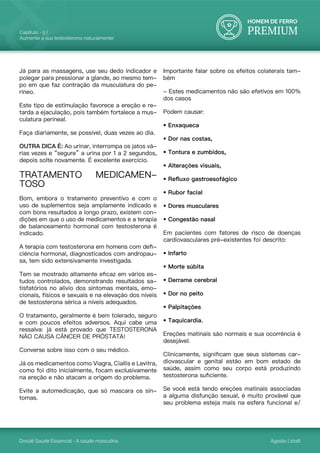 HOMEM DE FERRO
PREMIUM
Dossiê Saúde Essencial - A saúde masculina
Capítulo - 5 |
Aumente a sua testosterona naturalmente
Agosto | 2016
Já para as massagens, use seu dedo indicador e
polegar para pressionar a glande, ao mesmo tem-
po em que faz contração da musculatura do pe-
ríneo.
Este tipo de estimulação favorece a ereção e re-
tarda a ejaculação, pois também fortalece a mus-
culatura perineal.
Faça diariamente, se possível, duas vezes ao dia.
OUTRA DICA É: Ao urinar, interrompa os jatos vá-
rias vezes e “segure” a urina por 1 a 2 segundos,
depois solte novamente. É excelente exercício.
TRATAMENTO MEDICAMEN-
TOSO
Bom, embora o tratamento preventivo e com o
uso de suplementos seja amplamente indicado e
com bons resultados a longo prazo, existem con-
dições em que o uso de medicamentos e a terapia
de balanceamento hormonal com testosterona é
indicado.
A terapia com testosterona em homens com defi-
ciência hormonal, diagnosticados com andropau-
sa, tem sido extensivamente investigada.
Tem se mostrado altamente eficaz em vários es-
tudos controlados, demonstrando resultados sa-
tisfatórios no alivio dos sintomas mentais, emo-
cionais, físicos e sexuais e na elevação dos níveis
de testosterona sérica a níveis adequados.
O tratamento, geralmente é bem tolerado, seguro
e com poucos efeitos adversos. Aqui cabe uma
ressalva: já está provado que TESTOSTERONA
NÃO CAUSA CÂNCER DE PRÓSTATA!
Converse sobre isso com o seu médico.
Já os medicamentos como Viagra, Ciallis e Levitra,
como foi dito inicialmente, focam exclusivamente
na ereção e não atacam a origem do problema.
Evite a automedicação, que só mascara os sin-
tomas.
Importante falar sobre os efeitos colaterais tam-
bém
- Estes medicamentos não são efetivos em 100%
dos casos
Podem causar:
• Enxaqueca
• Dor nas costas,
• Tontura e zumbidos,
• Alterações visuais,
• Refluxo gastroesofágico
• Rubor facial
• Dores musculares
• Congestão nasal
Em pacientes com fatores de risco de doenças
cardiovasculares pré-existentes foi descrito:
• Infarto
• Morte súbita
• Derrame cerebral
• Dor no peito
• Palpitações
• Taquicardia.
Ereções matinais são normais e sua ocorrência é
desejável.
Clinicamente, significam que seus sistemas car-
diovascular e genital estão em bom estado de
saúde, assim como seu corpo está produzindo
testosterona suficiente.
Se você está tendo ereções matinais associadas
a alguma disfunção sexual, é muito provável que
seu problema esteja mais na esfera funcional e/
 