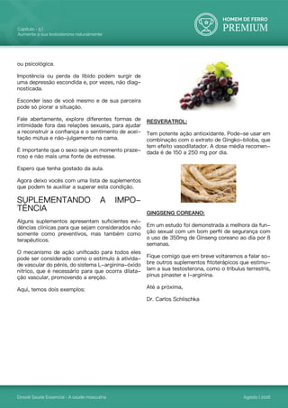 HOMEM DE FERRO
PREMIUM
Dossiê Saúde Essencial - A saúde masculina
Capítulo - 5 |
Aumente a sua testosterona naturalmente
Agosto | 2016
ou psicológica.
Impotência ou perda da libido podem surgir de
uma depressão escondida e, por vezes, não diag-
nosticada.
Esconder isso de você mesmo e de sua parceira
pode só piorar a situação.
Fale abertamente, explore diferentes formas de
intimidade fora das relações sexuais, para ajudar
a reconstruir a confiança e o sentimento de acei-
tação mútua e não-julgamento na cama.
É importante que o sexo seja um momento praze-
roso e não mais uma fonte de estresse.
Espero que tenha gostado da aula.
Agora deixo vocês com uma lista de suplementos
que podem te auxiliar a superar esta condição.
SUPLEMENTANDO A IMPO-
TÊNCIA
Alguns suplementos apresentam suficientes evi-
dências clínicas para que sejam considerados não
somente como preventivos, mas também como
terapêuticos.
O mecanismo de ação unificado para todos eles
pode ser considerado como o estímulo à ativida-
de vascular do pênis, do sistema L-arginina-óxido
nítrico, que é necessário para que ocorra dilata-
ção vascular, promovendo a ereção.
Aqui, temos dois exemplos:
RESVERATROL:
Tem potente ação antioxidante. Pode-se usar em
combinação com o extrato de Gingko-biloba, que
tem efeito vasodilatador. A dose média recomen-
dada é de 150 a 250 mg por dia.
GINGSENG COREANO:
Em um estudo foi demonstrada a melhora da fun-
ção sexual com um bom perfil de segurança com
o uso de 350mg de Ginseng coreano ao dia por 8
semanas.
Fique comigo que em breve voltaremos a falar so-
bre outros suplementos fitoterápicos que estimu-
lam a sua testosterona, como o tribulus terrestris,
pinus pinaster e l-arginina.
Até a próxima,
Dr. Carlos Schlischka
 
